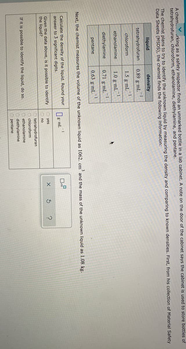 A chem....rking as a safety inspector finds an unmarked bottle in a lab cabinet. A note on the door of the cabinet says the cabinet is used to store bottles of
tetrahydrofuran, chloroform, ethanolamine, diethylamine, and pentane.
The chemist plans to try to identify the unknown liquid by measuring the density and comparing to known densities. First, from his collection of Material Safety
Data Sheets (MSDS), the chemist finds the following information:
liquid
density
tetrahydrofuran
-1
0.89 gmL
-1
1.5 g•mL
chloroform
ethanolamine
1.0 g•mL¯
diethylamine
- 1
0.71 g•mL
pentane
- 1
0.63 g mL
Next, the chemist measures the volume of the unknown liquid as 1062. cm° and the mass of the unknown liquid as 1.08 kg.
Calculate the density of the liquid. Round your
answer to 3 significant digits.
1
g•mL
Given the data above, is it possible to identify
the liquid?
yes
no
tetrahydrofuran
chloroform
If it is possible to identify the liquid, do so.
ethanolamine
diethylamine
pentane
