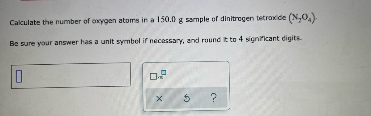 Calculate the number of oxygen atoms in a 150.0 g sample of dinitrogen tetroxide (N,O4).
Be sure your answer has a unit symbol if necessary, and round it to 4 significant digits.

