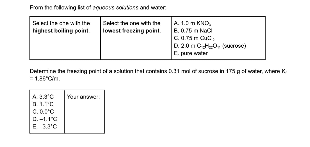 From the following list of aqueous solutions and water:
Select the one with the
highest boiling point.
Select the one with the
lowest freezing point.
A. 1.0 m KNO3
B. 0.75 m NaCl
C. 0.75 m CuCl₂
D. 2.0 m C12H22011 (sucrose)
E. pure water
Determine the freezing point of a solution that contains 0.31 mol of sucrose in 175 g of water, where K₁
= 1.86°C/m.
A. 3.3°C
Your answer:
B. 1.1°C
C. 0.0°C
D. -1.1°C
E. -3.3°C