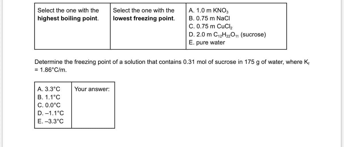 Select the one with the
highest boiling point.
Select the one with the
lowest freezing point.
A. 1.0 m KNO3
B. 0.75 m NaCl
C. 0.75 m CuCl₂
D. 2.0 m C12H22O11 (sucrose)
E. pure water
Determine the freezing point of a solution that contains 0.31 mol of sucrose in 175 g of water, where K₁
= 1.86°C/m.
A. 3.3°C
Your answer:
B. 1.1°C
C. 0.0°C
D. -1.1°C
E. -3.3°C