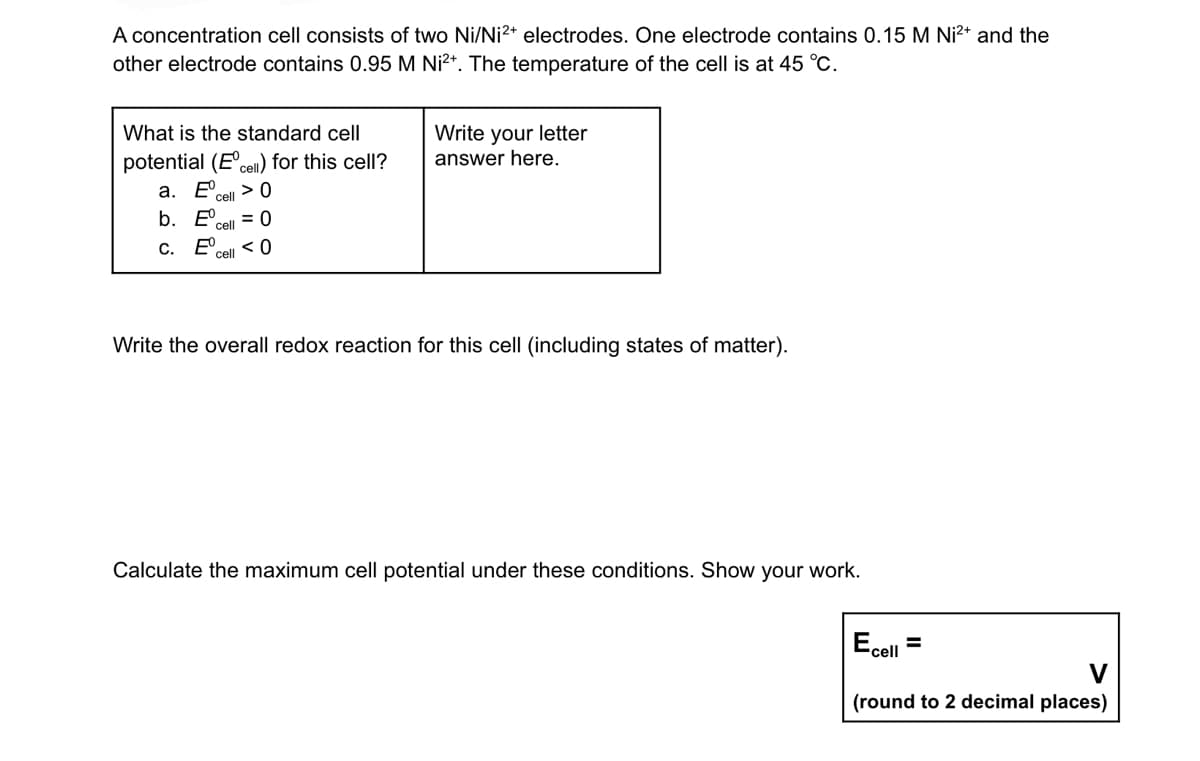A concentration cell consists of two Ni/Ni2+ electrodes. One electrode contains 0.15 M Ni²+ and the
other electrode contains 0.95 M Ni²+. The temperature of the cell is at 45 °C.
What is the standard cell
potential (Eºcell) for this cell?
Write your letter
answer here.
a. EU > 0
cell
b.
cell = 0
C.
<0
cell
Write the overall redox reaction for this cell (including states of matter).
Calculate the maximum cell potential under these conditions. Show your work.
Ecell
(round to 2 decimal places)
=
