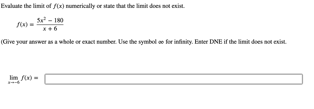 Evaluate the limit of f(x) numerically or state that the limit does not exist.
5x? – 180
f(x)
x + 6
(Give your answer as a whole or exact number. Use the symbol co for infinity. Enter DNE if the limit does not exist.
lim f(x) =
x→-6
