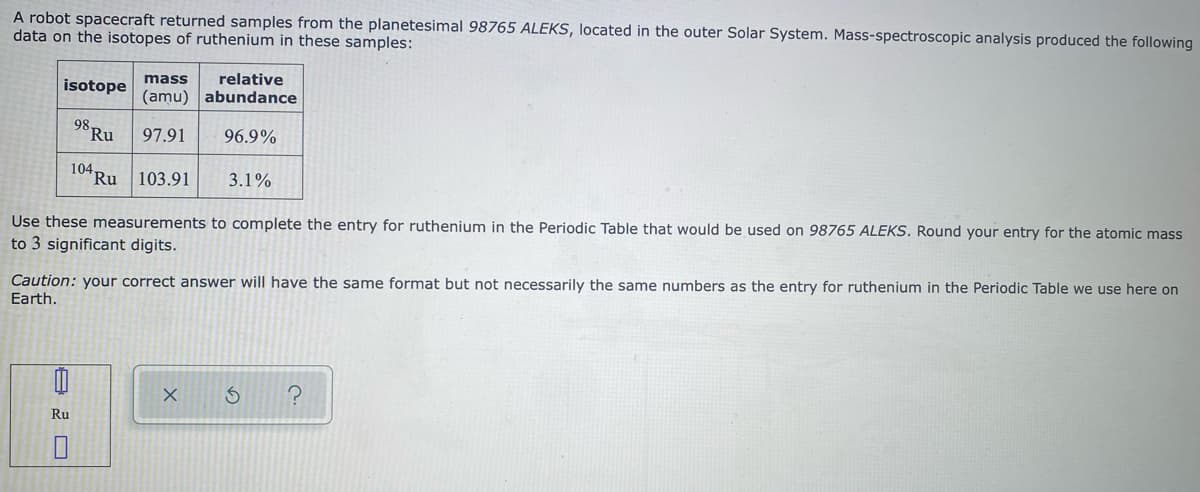 A robot spacecraft returned samples from the planetesimal 98765 ALEKS, located in the outer Solar System. Mass-spectroscopic analysis produced the following
data on the isotopes of ruthenium in these samples:
isotope
mass
relative
(amu) abundance
98,
Ru
97.91
96.9%
104 Ru 103.91
3.1%
Use these measurements to complete the entry for ruthenium in the Periodic Table that would be used on 98765 ALEKS. Round your entry for the atomic mass
to 3 significant digits.
Caution: your correct answer will have the same format but not necessarily the same numbers as the entry for ruthenium in the Periodic Table we use here on
Earth.
Ru
