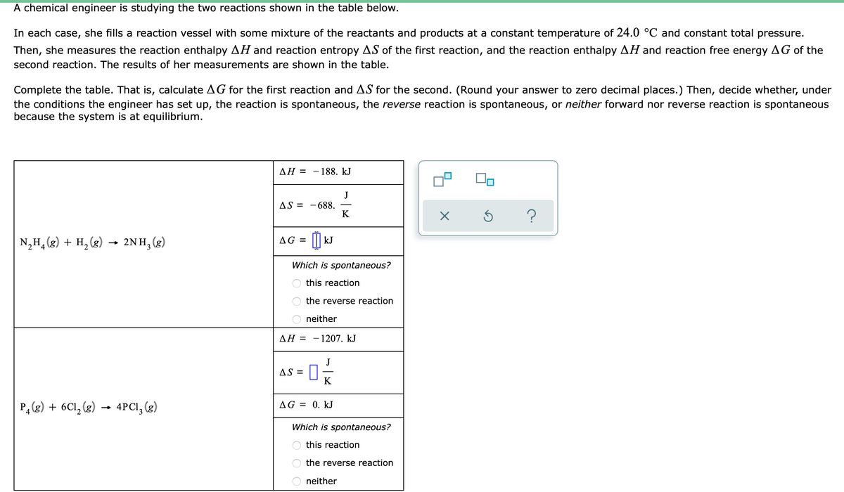 A chemical engineer is studying the two reactions shown in the table below.
In each case, she fills a reaction vessel with some mixture of the reactants and products at a constant temperature of 24.0 °C and constant total pressure.
Then, she measures the reaction enthalpy AH and reaction entropy AS of the first reaction, and the reaction enthalpy AH and reaction free energy AG of the
second reaction. The results of her measurements are shown in the table.
Complete the table. That is, calculate AG for the first reaction and AS for the second. (Round your answer to zero decimal places.) Then, decide whether, under
the conditions the engineer has set up, the reaction is spontaneous, the reverse reaction is spontaneous, or neither forward nor reverse reaction is spontaneous
because the system is at equilibrium.
AH =
188. kJ
AS =
X
Ś
?
N₂H₂(g) + H₂(g) → 2NH₂(g)
AG =
4
2
P₂(g) + 6Cl₂ (g)
4PC1₂ (g)
688.
kJ
Which is spontaneous?
this reaction
the reverse reaction
neither
AH =
- 1207. kJ
J
AS =
0 -/-
K
AG = 0. kJ
Which is spontaneous?
this reaction
the reverse eaction
neither