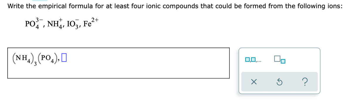 Write the empirical formula for at least four ionic compounds that could be formed from the following ions:
PO, NH, I03,
Fe2-
Fe²*
4 !
(NH,), (PO,), O
(РО,
4
0,0,...
