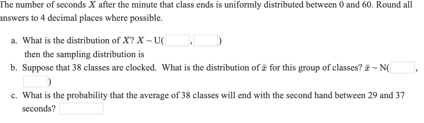 The number of seconds X after the minute that class ends is uniformly distributed between 0 and 60. Round all
answers to 4 decimal places where possible.
a. What is the distribution of X? X ~ U(
then the sampling distribution is
b. Suppose that 38 classes are clocked. What is the distribution of a for this group of classes? ā ~ N(
c. What is the probability that the average of 38 classes will end with the second hand between 29 and 37
seconds?

