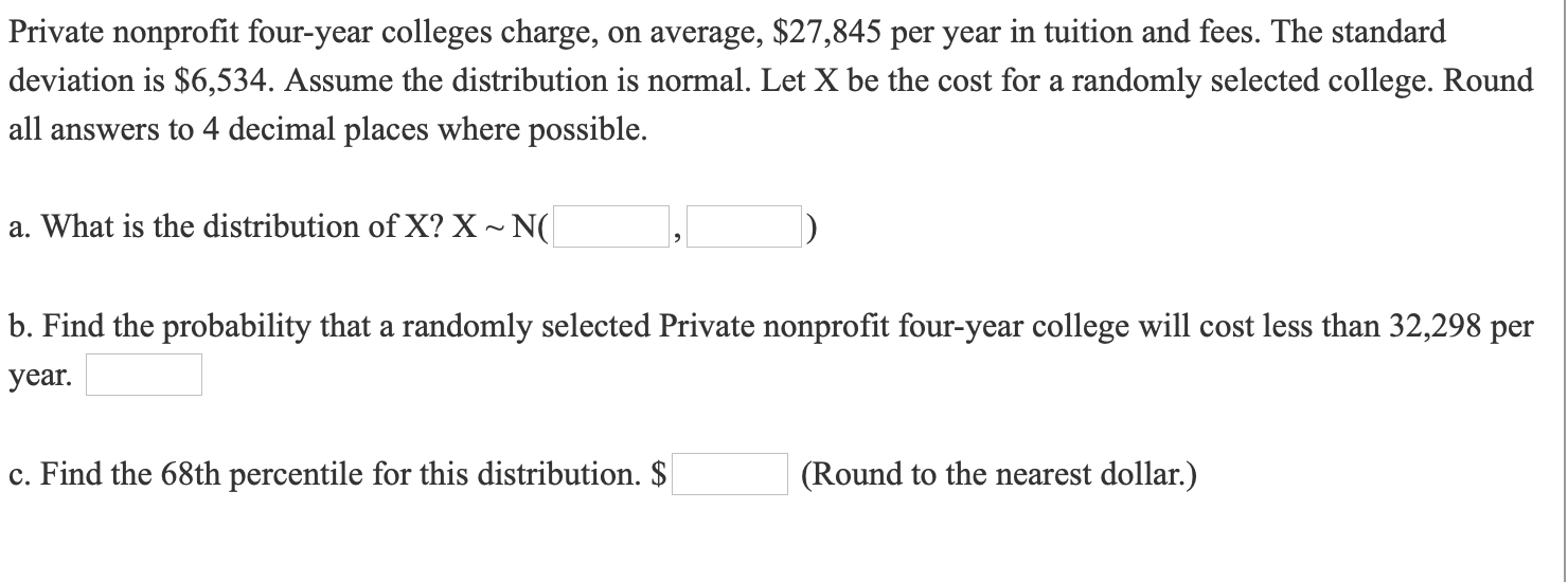 Private nonprofit four-year colleges charge, on average, $27,845 per year in tuition and fees. The standard
deviation is $6,534. Assume the distribution is normal. Let X be the cost for a randomly selected college. Round
all answers to 4 decimal places where possible.
a. What is the distribution of X? X~ N(
b. Find the probability that a randomly selected Private nonprofit four-year college will cost less than 32,298 per
year.
c. Find the 68th percentile for this distribution. $
(Round to the nearest dollar.)
