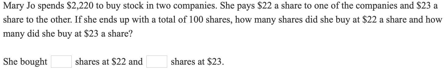 Mary Jo spends $2,220 to buy stock in two companies. She pays $22 a share to one of the companies and $23 a
share to the other. If she ends up with a total of 100 shares, how many shares did she buy at $22 a share and how
many did she buy at $23 a share?
