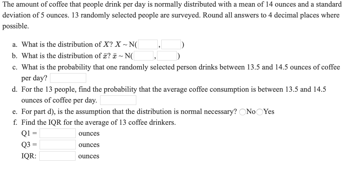 The amount of coffee that people drink per day is normally distributed with a mean of 14 ounces and a standard
deviation of 5 ounces. 13 randomly selected people are surveyed. Round all answers to 4 decimal places where
possible.
a. What is the distribution of X? X ~ N(
b. What is the distribution of ¤? ã ~ N(
c. What is the probability that one randomly selected person drinks between 13.5 and 14.5 ounces of coffee
per day?
