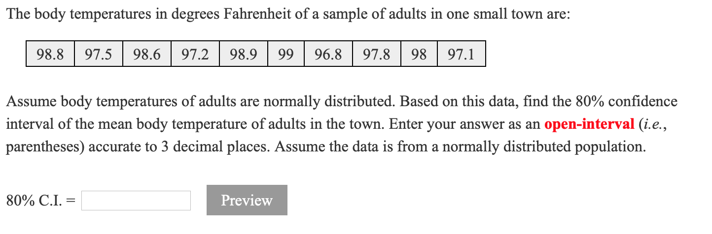 The body temperatures in degrees Fahrenheit of a sample of adults in one small town are:
98.8
97.5
98.6
97.2
98.9 | 99
96.8
97.8
98
97.1
Assume body temperatures of adults are normally distributed. Based on this data, find the 80% confidence
interval of the mean body temperature of adults in the town. Enter your answer as an open-interval (i.e.,
parentheses) accurate to 3 decimal places. Assume the data is from a normally distributed population.
80% C.I. =
Preview
