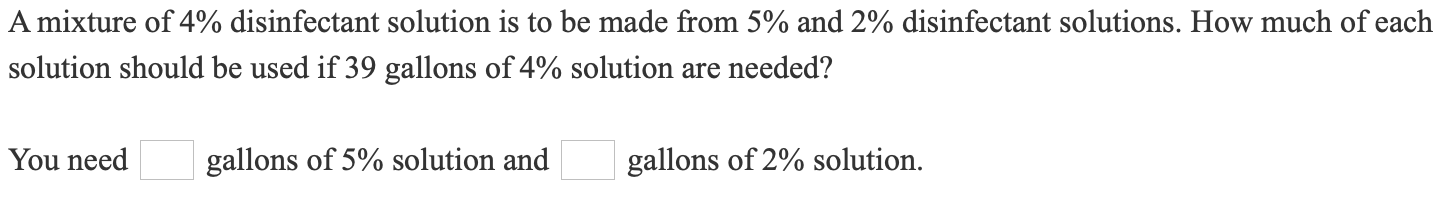 A mixture of 4% disinfectant solution is to be made from 5% and 2% disinfectant solutions. How much of each
solution should be used if 39 gallons of 4% solution are needed?
You need
gallons of 5% solution and
gallons of 2% solution.
