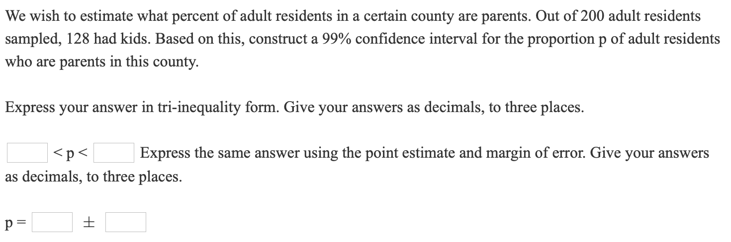 We wish to estimate what percent of adult residents in a certain county are parents. Out of 200 adult residents
sampled, 128 had kids. Based on this, construct a 99% confidence interval for the proportion p of adult residents
who are parents in this county.
Express your answer in tri-inequality form. Give your answers as decimals, to three places.
<p<
Express the same answer using the point estimate and margin of error. Give your answers
as decimals, to three places.
p =
