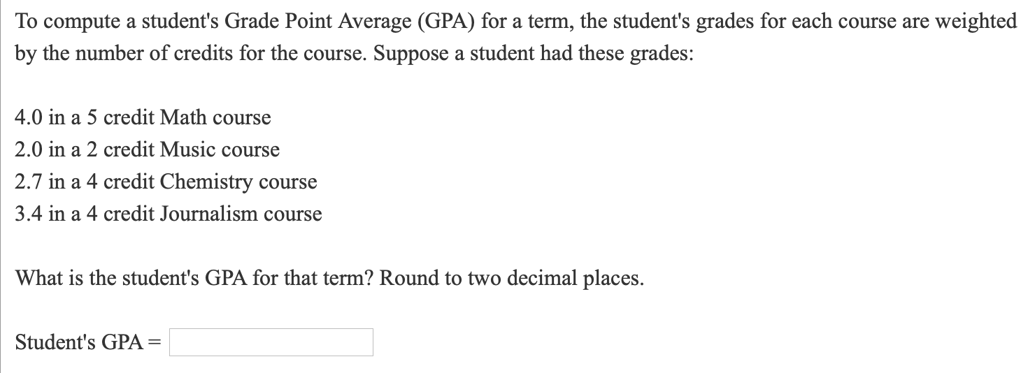 To compute a student's Grade Point Average (GPA) for a term, the student's grades for each course are weighted
by the number of credits for the course. Suppose a student had these grades:
4.0 in a 5 credit Math course
2.0 in a 2 credit Music course
2.7 in a 4 credit Chemistry course
3.4 in a 4 credit Journalism course
What is the student's GPA for that term? Round to two decimal places.
Student's GPA :
