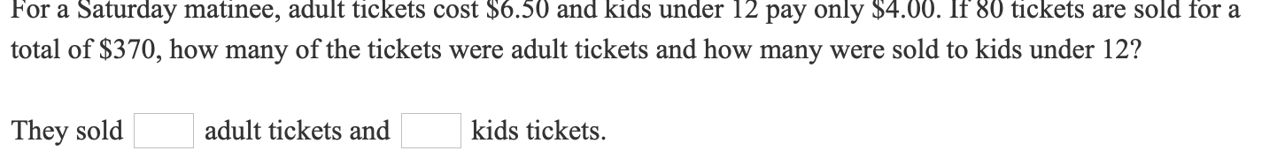 For a Saturday matinee, adult tickets cost $6.50 and kids under 12 pay only $4.00. If 80 tickets are sold for a
total of $370, how many of the tickets were adult tickets and how many were sold to kids under 12?
They sold
| adult tickets and
| kids tickets.

