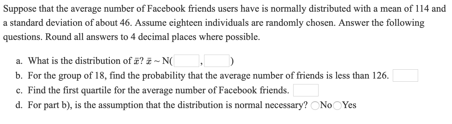 Suppose that the average number of Facebook friends users have is normally distributed with a mean of 114 and
a standard deviation of about 46. Assume eighteen individuals are randomly chosen. Answer the following
questions. Round all answers to 4 decimal places where possible.
a. What is the distribution of ã? ¤ ~ N(
b. For the group of 18, find the probability that the average number of friends is less than 126.
c. Find the first quartile for the average number of Facebook friends.
d. For part b), is the assumption that the distribution is normal necessary? ONoOYes
