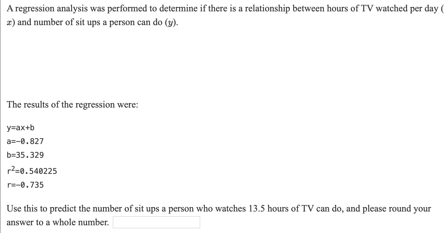 A regression analysis was performed to determine if there is a relationship between hours ofTV watched per day
r) and number of sit ups a person can do (y).
The results of the regression were:
у-ах+b
a=-0.827
b=35.329
r2=0.540225
r=-0.735
Use this to predict the number of sit ups a person who watches 13.5 hours of TV can do, and please round
your
answer to a whole number.
