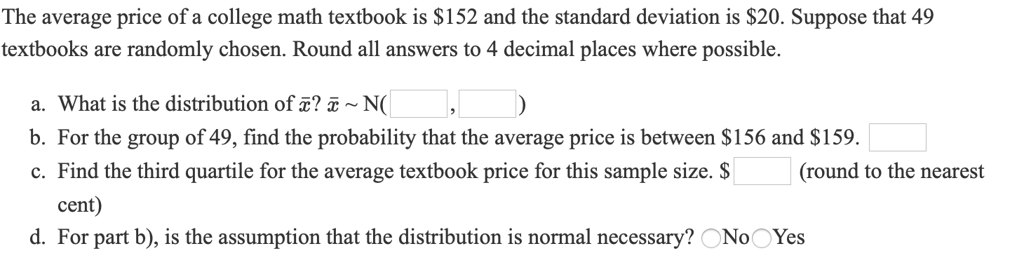 The average price of a college math textbook is $152 and the standard deviation is $20. Suppose that 49
textbooks are randomly chosen. Round all answers to 4 decimal places where possible.
a. What is the distribution of ? T ~ N(
b. For the group of 49, find the probability that the average price is between $156 and $159.
c. Find the third quartile for the average textbook price for this sample size. $
(round to the nearest
cent)
