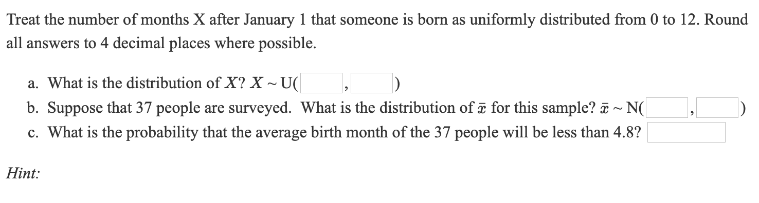 Treat the number of months X after January 1 that someone is born as uniformly distributed from 0 to 12. Round
all answers to 4 decimal places where possible.
