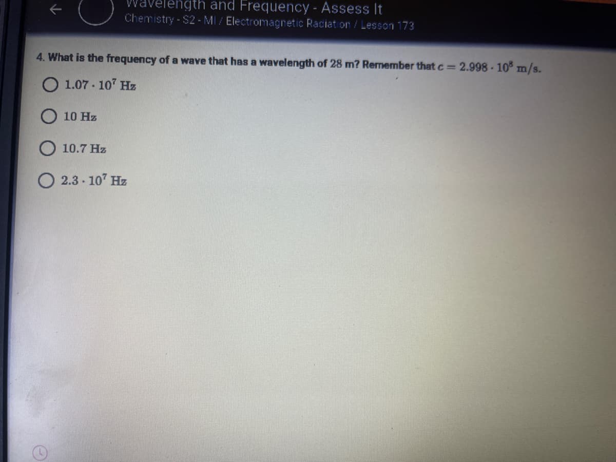 Wavelength and Frequency - Assess It
Chemistry - $2 - MI / Electromagnetic Raciat on/Lesson 173
4. What is the frequency of a wave that has a wavelength of 28 m? Remember that c= 2.998 - 10 m/s.
O 1.07 - 107 Hz
O 10 Hz
10.7 Hz
2.3 - 107 Hz
