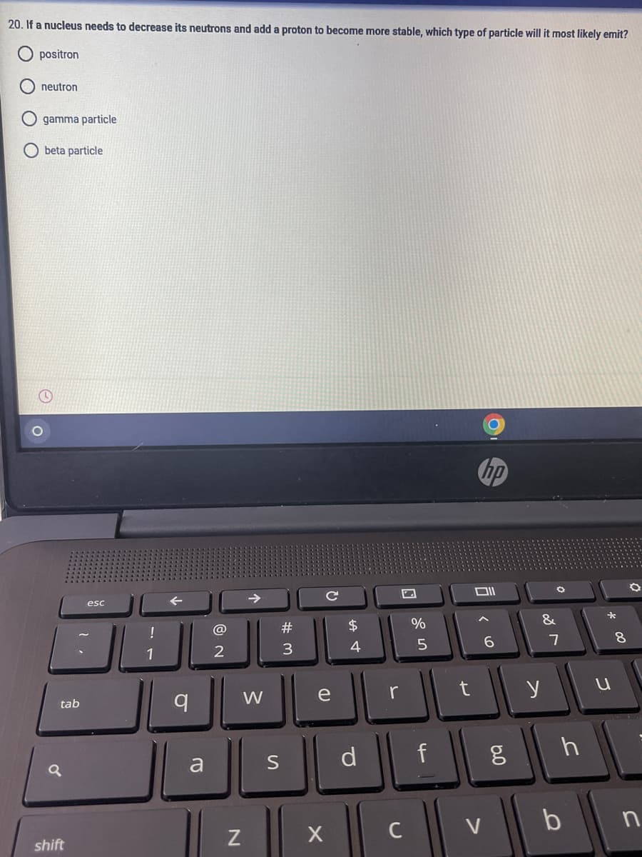 20. If a nucleus needs to decrease its neutrons and add a proton to become more stable, which type of particle will it most likely emit?
positron
neutron
gamma particle
beta particle
hp
esc
@
#
$4
%
&
*
1
3
4
8.
tab
W
e
r
y
a
S
d
f
C
V
b
shift
