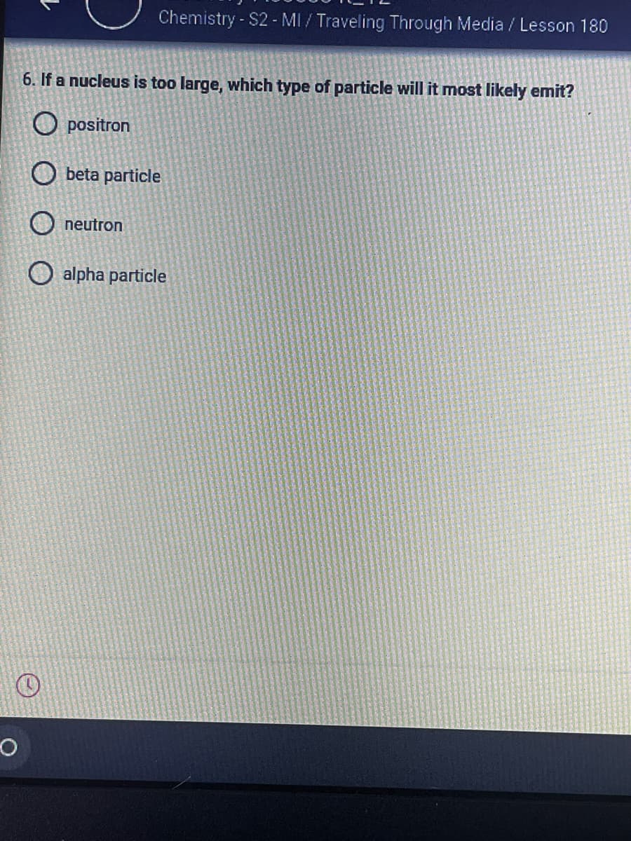 Chemistry - S2 - MI / Traveling Through Media / Lesson 180
6. If a nucleus is too large, which type of particle will it most likely emit?
O positron
O beta particle
neutron
O alpha particle
