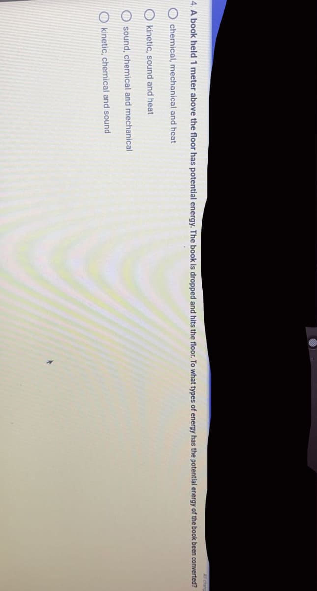 All chang
4. A book held 1 meter above the floor has potential energy. The book is dropped and hits the floor. To what types of energy has the potential energy of the book been converted?
chemical, mechanical and heat
O kinetic, sound and heat
O sound, chemical and mechanical
O kinetic, chemical and sound
