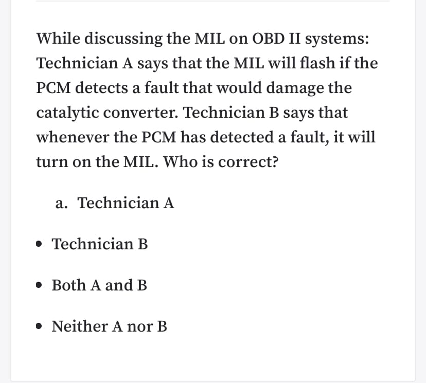While discussing the MIL on OBD II systems:
Technician A says that the MIL will flash if the
PCM detects a fault that would damage the
catalytic converter. Technician B says that
whenever the PCM has detected a fault, it will
turn on the MIL. Who is correct?
a. Technician A
• Technician B
• Both A and B
• Neither A nor B
