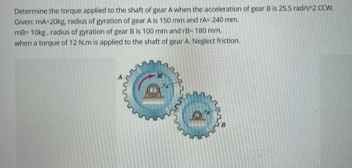 Determine the torque applied to the shaft of gear A when the acceleration of gear B is 25.5 rad/s^2 CCW.
Given: mA=20kg, radius of gyration of gear A is 150 mm and rA= 240 mm.
mB= 10kg, radius of gyration of gear B is 100 mm and rB- 180 mm.
when a torque of 12 N.m is applied to the shaft of gear A. Neglect friction.
