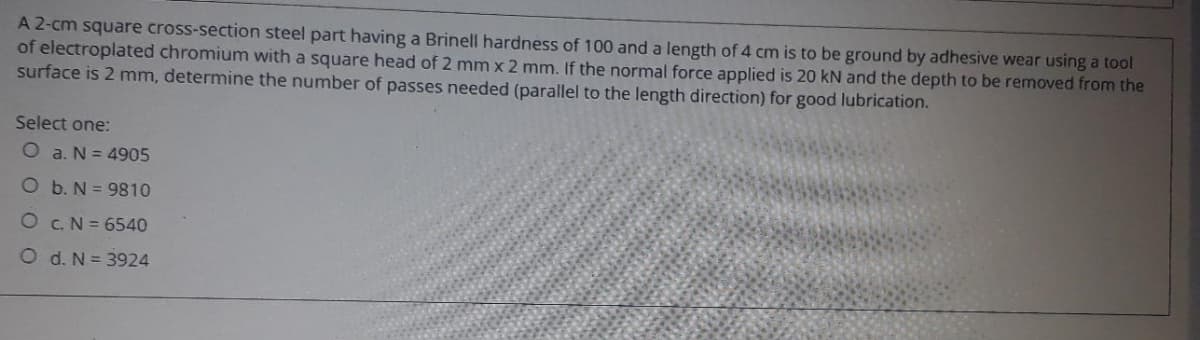 A 2-cm square cross-section steel part having a Brinell hardness of 100 and a length of 4 cm is to be ground by adhesive wear using a tool
of electroplated chromium with a square head of 2 mm x 2 mm. If the normal force applied is 20 kN and the depth to be removed from the
surface is 2 mm, determine the number of passes needed (parallel to the length direction) for good lubrication.
Select one:
O a. N = 4905
O b. N = 9810
O C.N = 6540
O d. N = 3924
