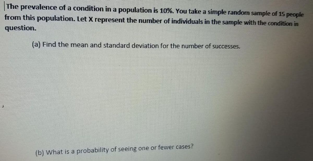 The prevalence of a condition in a population is 10%. You take a simple random sample of 15 people
from this population. Let X represent the number of individuals in the sample with the condition in
question.
(a) Find the mean and standard deviation for the number of successes.
(b) What is a probability of seeing one or fewer cases?
