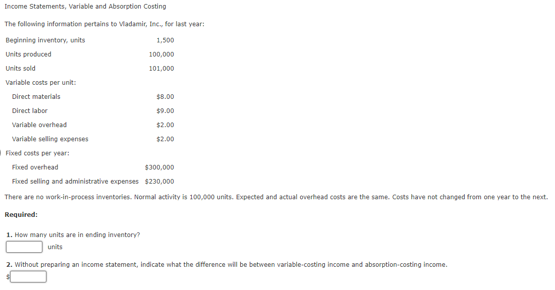 Income Statements, Variable and Absorption Costing
The following information pertains to Vladamir, Inc., for last year:
Beginning inventory, units
1,500
Units produced
100,000
Units sold
101,000
Variable costs per unit:
Direct materials
$8.00
Direct labor
$9.00
Variable overhead
$2.00
Variable selling expenses
$2.00
Fixed costs per year:
Fixed overhead
$300,000
Fixed selling and administrative expenses $230,000
There are no work-in-process inventories. Normal activity is 100,000 units. Expected and actual overhead costs are the same. Costs have not changed from one year to the next.
Required:
1. How many units are in ending inventory?
units
2. Without preparing an income statement, indicate what the difference will be between variable-costing income and absorption-costing income.
