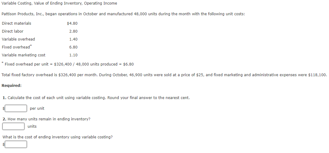 Variable Costing, Value of Ending Inventory, Operating Income
Pattison Products, Inc., began operations in October and manufactured 48,000 units during the month with the following unit costs:
Direct materials
$4.80
Direct labor
2.80
Variable overhead
1.40
Fixed overhead"
6.80
Variable marketing cost
1.10
* Fixed overhead per unit = $326,400 / 48,000 units produced = $6.80
Total fixed factory overhead is $326,400 per month. During October, 46,900 units were sold at a price of $25, and fixed marketing and administrative expenses were $118,100.
Required:
1. Calculate the cost of each unit using variable costing. Round your final answer to the nearest cent.
per unit
2. How many units remain in ending inventory?
units
What is the cost of ending inventory using variable costing?
