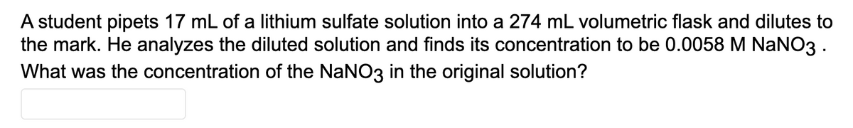 A student pipets 17 mL of a lithium sulfate solution into a 274 mL volumetric flask and dilutes to
the mark. He analyzes the diluted solution and finds its concentration to be 0.0058 M NANO3.
What was the concentration of the NaNO3 in the original solution?
