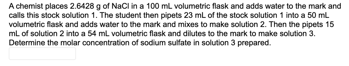 A chemist places 2.6428 g of NaCl in a 100 mL volumetric flask and adds water to the mark and
calls this stock solution 1. The student then pipets 23 mL of the stock solution 1 into a 50 mL
volumetric flask and adds water to the mark and mixes to make solution 2. Then the pipets 15
mL of solution 2 into a 54 mL volumetric flask and dilutes to the mark to make solution 3.
Determine the molar concentration of sodium sulfate in solution 3 prepared.
