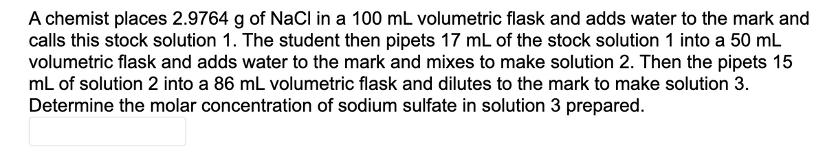 A chemist places 2.9764 g of NaCl in a 100 mL volumetric flask and adds water to the mark and
The student then pipets 17 mL of the stock solution 1 into a 50 mL
volumetric flask and adds water to the mark and mixes to make solution 2. Then the pipets 15
mL of solution 2 into a 86 mL volumetric flask and dilutes to the mark to make solution 3.
calls this stock solution
Determine the molar concentration of sodium sulfate in solution 3 prepared.
