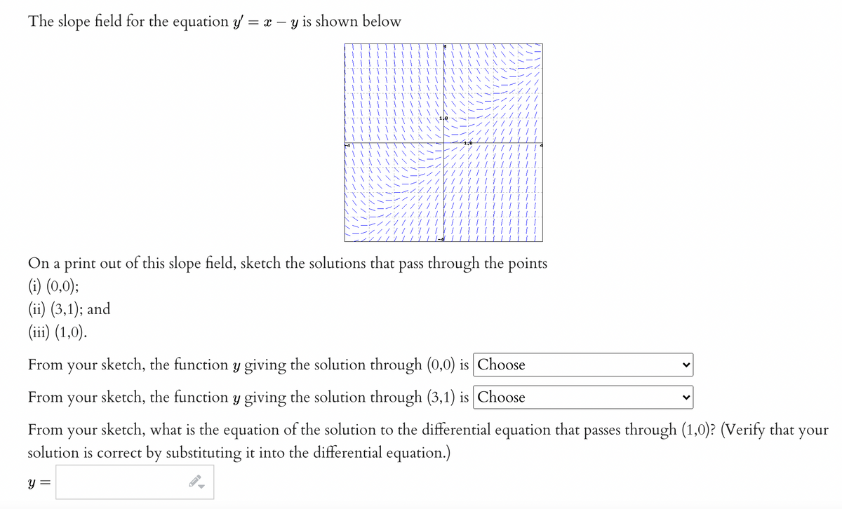 The slope field for the equation y = x – y is shown below
On a print out of this slope field, sketch the solutions that pass through the points
(1) (0,0);
(ii) (3,1); and
(iii) (1,0).
From your sketch, the function y giving the solution through (0,0) is Choose
From your sketch, the function y giving the solution through (3,1) is Choose
From your sketch, what is the equation of the solution to the differential equation that passes through (1,0)? (Verify that your
solution is correct by substituting it into the differential equation.)
y =
>
