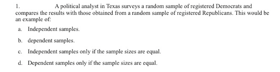 1.
A political analyst in Texas surveys a random sample of registered Democrats and
compares the results with those obtained from a random sample of registered Republicans. This would be
an example of:
a. Independent samples.
b. dependent samples.
c. Independent samples only if the sample sizes are equal.
d. Dependent samples only if the sample sizes are equal.
