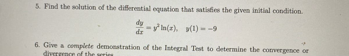 5. Find the solution of the differential equation that satisfies the given initial condition.
dy
=y² In(x), y(1) = -9
dx
6. Give a complete demonstration of the Integral Test to determine the convergence or
divergence of the series
