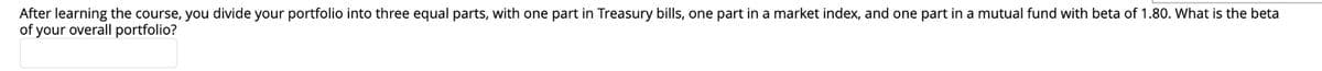 After learning the course, you divide your portfolio into three equal parts, with one part in Treasury bills, one part in a market index, and one part in a mutual fund with beta of 1.80. What is the beta
of your overall portfolio?
