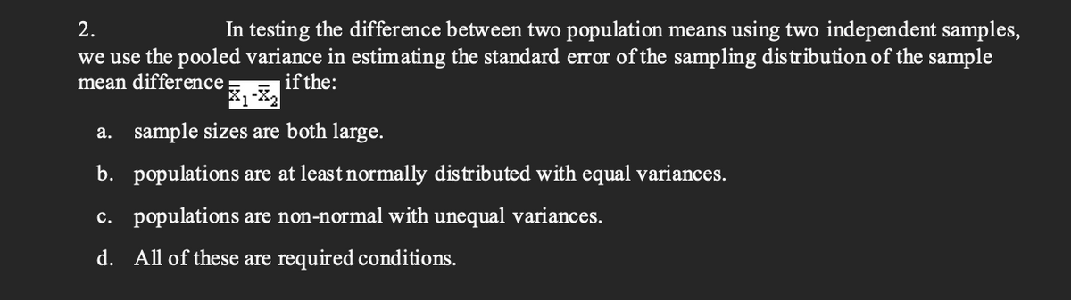 2.
In testing the difference between two population means using two independent samples,
we use the pooled variance in estimating the standard error of the sampling distribution of the sample
mean difference
if the:
a. sample sizes are both large.
b. populations are at least normally distributed with equal variances.
c. populations are non-normal with unequal variances.
d. All of these are required conditions.
