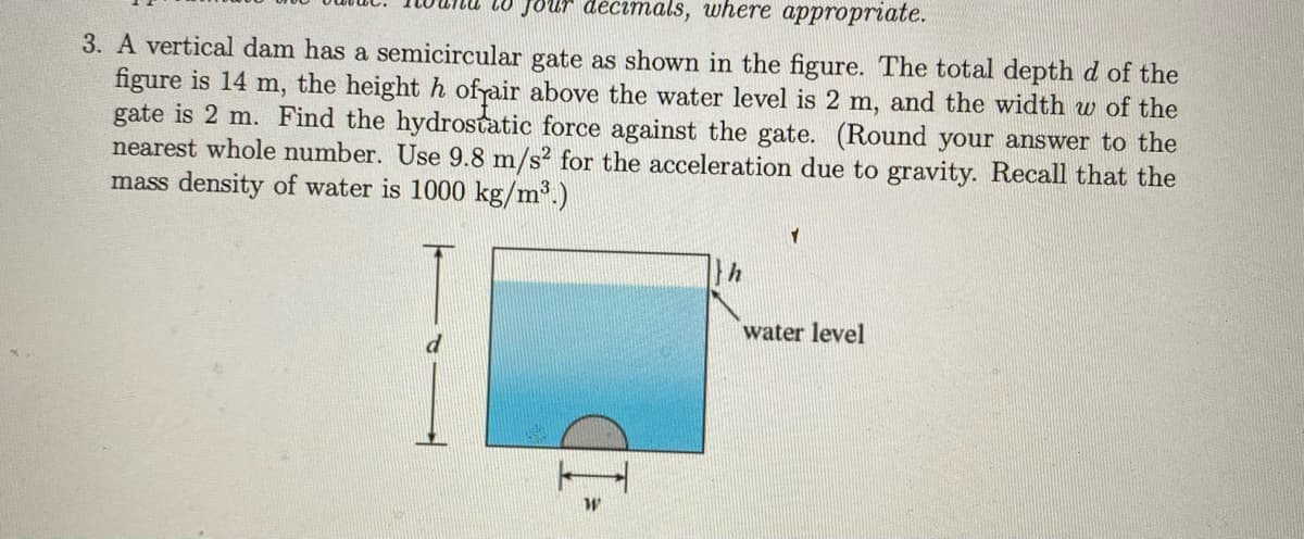 Jour décimals, where appropriate.
3. A vertical dam has a semicircular gate as shown in the figure. The total depthd of the
figure is 14 m, the height h ofrair above the water level is 2 m, and the width w of the
gate is 2 m. Find the hydrostatic force against the gate. (Round your answer to the
nearest whole number. Use 9.8 m/s? for the acceleration due to gravity. Recall that the
mass density of water is 1000 kg/m³.)
water level
