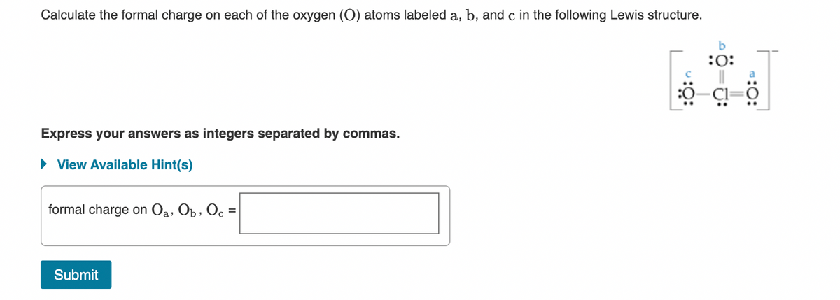 Calculate the formal charge on each of the oxygen (O) atoms labeled a, b, and c in the following Lewis structure.
b
:0:
Express your answers as integers separated by commas.
• View Available Hint(s)
formal charge on Oa, Ob, Oc =
Submit

