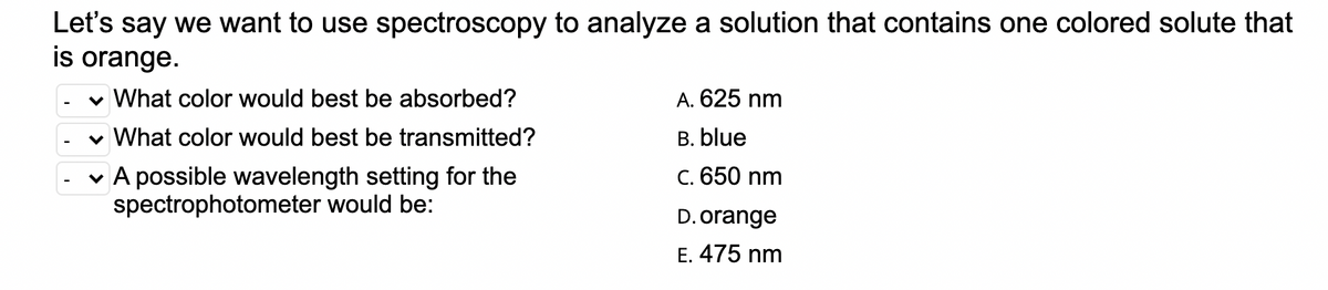 Let's say we want to use spectroscopy to analyze a solution that contains one colored solute that
is orange.
v What color would best be absorbed?
A. 625 nm
v What color would best be transmitted?
B. blue
v A possible wavelength setting for the
spectrophotometer would be:
C. 650 nm
D. orange
E. 475 nm
