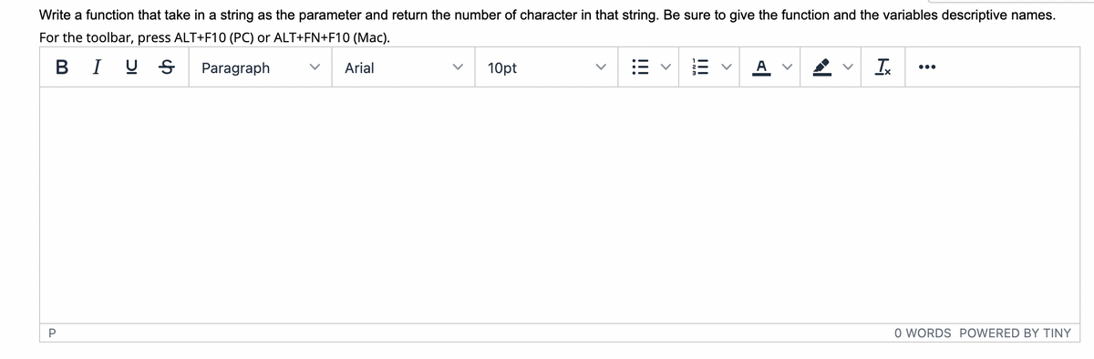 Write a function that take in a string as the parameter and return the number of character in that string. Be sure to give the function and the variables descriptive names.
For the toolbar, press ALT+F10 (PC) or ALT+FN+F10 (Mac).
в I
Paragraph
Arial
10pt
•..
O WORDS POWERED BY TINY
!!!
