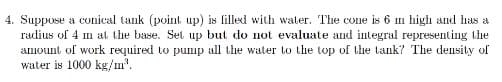 4. Suppose a conical tank (point up) is filled with water. The Cone is 6 m high and has a
radius of 4 m at the base. Set up but do not evaluate and integral representing the
amount of work required to pump all the water to the top of the tank? The density of
water is 1000 kg/u'.
III
