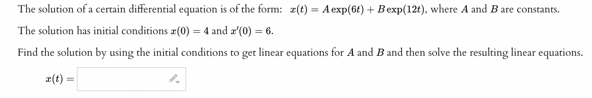 The solution of a certain differential equation is of the form: a(t) = A exp(6t) + Bexp(12t), where A and B are constants.
The solution has initial conditions x(0) = 4 and æ'(0) = 6.
Find the solution by using the initial conditions to get linear equations for A and B and then solve the resulting linear equations.
x(t) =
