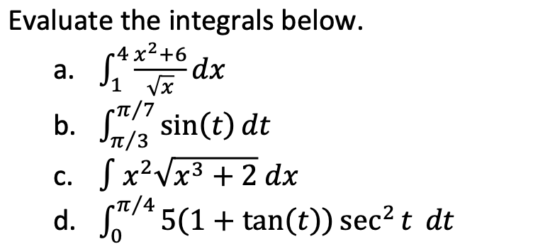 Evaluate the integrals below.
-4 x²+6
а.
* dx
1 Vx
T/7
b. Sa sin(t) dt
It/3
C. Jx²Vx3 + 2 dx
TT/4
d. *5(1 + tan(t)) sec? t dt
0,
