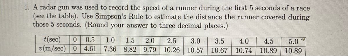 1. A radar gun was used to record the speed of a runner during the first 5 seconds of a race
(see the table). Use Simpson's Rule to estimate the distance the runner covered during
those 5 seconds. (Round your answer to three decimal places.)
t(sec)
v(m/sec) 0 4.61
0.5
1.0
1.5
2.0
7.36 8.82 9.79
2.5
3.0
3.5
4.0
4.5
5.0
10.26
10.57
10.67 10.74
10.89
10.89
