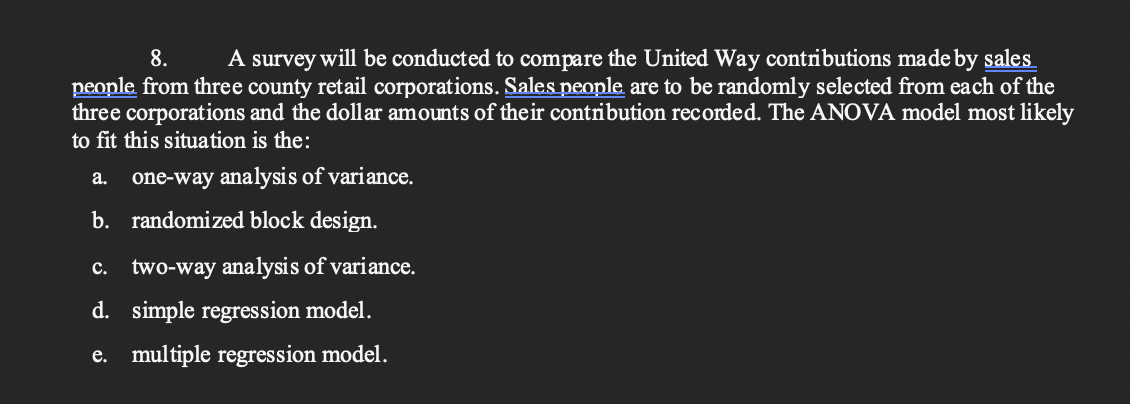 A survey will be conducted to compare the United Way contributions made by sales
people from three county retail corporations. Sales people are to be randomly selected from each of the
three corporations and the dollar amounts of their contribution recorded. The ANOVA model most likely
8.
to fit this situation is the:
а.
one-way analysis of variance.
b. randomized block design.
с.
two-way analysis of variance.
d. simple regression model.
e. multiple regression model.

