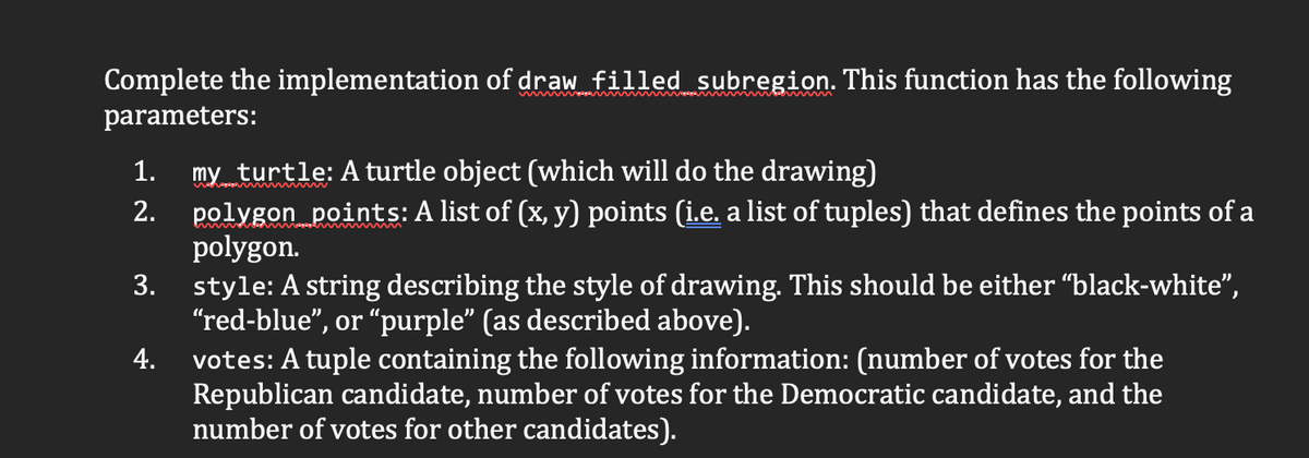 Complete the implementation of draw filled subregion. This function has the following
parameters:
my turtle: A turtle object (which will do the drawing)
polygon points: A list of (x, y) points (i.e. a list of tuples) that defines the points of a
polygon.
style: A string describing the style of drawing. This should be either “black-white",
"red-blue", or “purple" (as described above).
votes: A tuple containing the following information: (number of votes for the
Republican candidate, number of votes for the Democratic candidate, and the
number of votes for other candidates).
1.
2.
3.
4.
